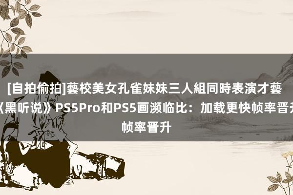 [自拍偷拍]藝校美女孔雀妹妹三人組同時表演才藝 《黑听说》PS5Pro和PS5画濒临比：加载更快帧率晋升