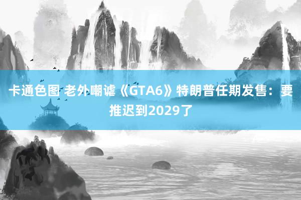 卡通色图 老外嘲谑《GTA6》特朗普任期发售：要推迟到2029了