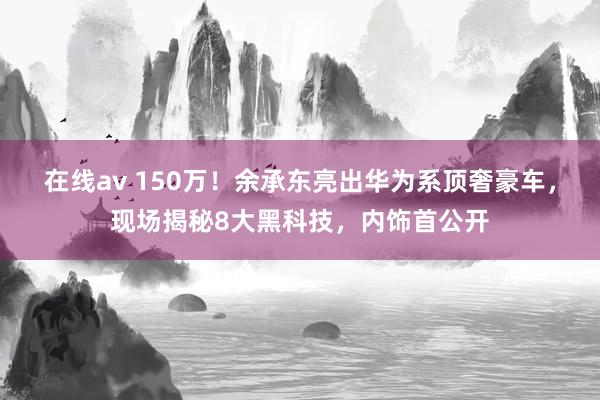 在线av 150万！余承东亮出华为系顶奢豪车，现场揭秘8大黑科技，内饰首公开