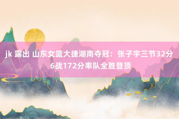 jk 露出 山东女篮大捷湖南夺冠：张子宇三节32分 6战172分率队全胜登顶