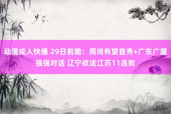 动漫成人快播 29日前瞻：周琦有望首秀+广东广厦强强对话 辽宁欲送江苏11连败