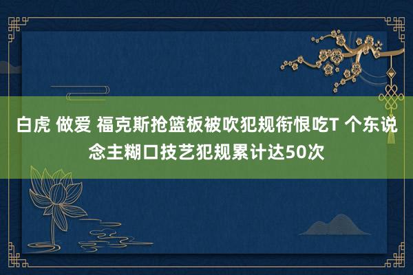 白虎 做爱 福克斯抢篮板被吹犯规衔恨吃T 个东说念主糊口技艺犯规累计达50次