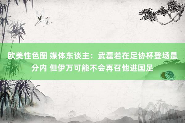 欧美性色图 媒体东谈主：武磊若在足协杯登场是分内 但伊万可能不会再召他进国足