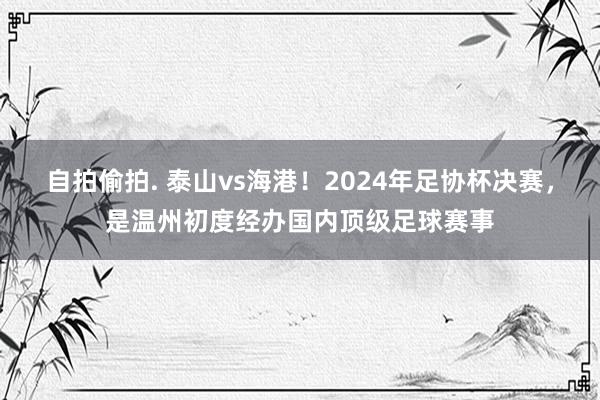 自拍偷拍. 泰山vs海港！2024年足协杯决赛，是温州初度经办国内顶级足球赛事