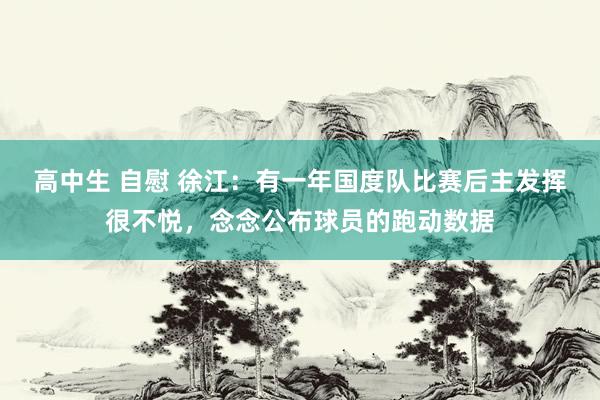 高中生 自慰 徐江：有一年国度队比赛后主发挥很不悦，念念公布球员的跑动数据