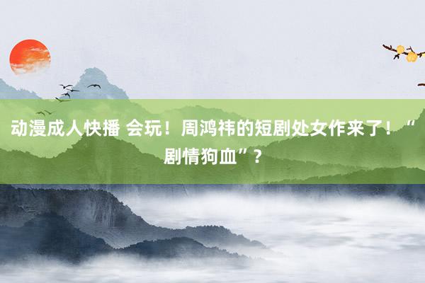 动漫成人快播 会玩！周鸿祎的短剧处女作来了！“剧情狗血”？