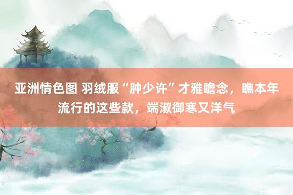 亚洲情色图 羽绒服“肿少许”才雅瞻念，瞧本年流行的这些款，端淑御寒又洋气