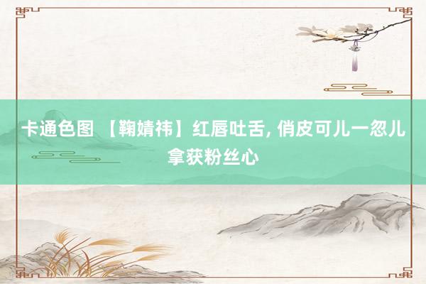 卡通色图 【鞠婧祎】红唇吐舌， 俏皮可儿一忽儿拿获粉丝心