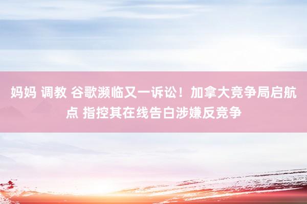 妈妈 调教 谷歌濒临又一诉讼！加拿大竞争局启航点 指控其在线告白涉嫌反竞争