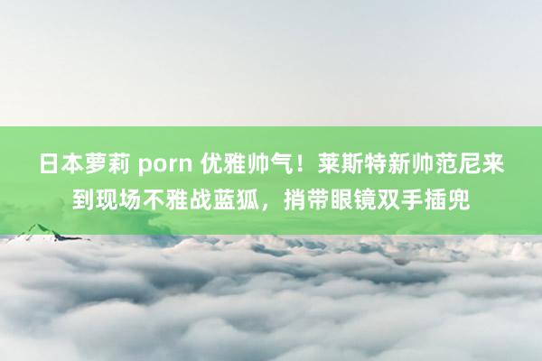 日本萝莉 porn 优雅帅气！莱斯特新帅范尼来到现场不雅战蓝狐，捎带眼镜双手插兜