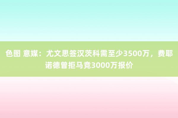 色图 意媒：尤文思签汉茨科需至少3500万，费耶诺德曾拒马竞3000万报价