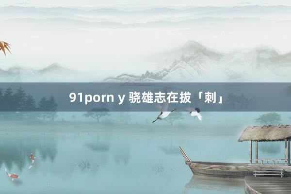 91porn y 骁雄志在拔「刺」