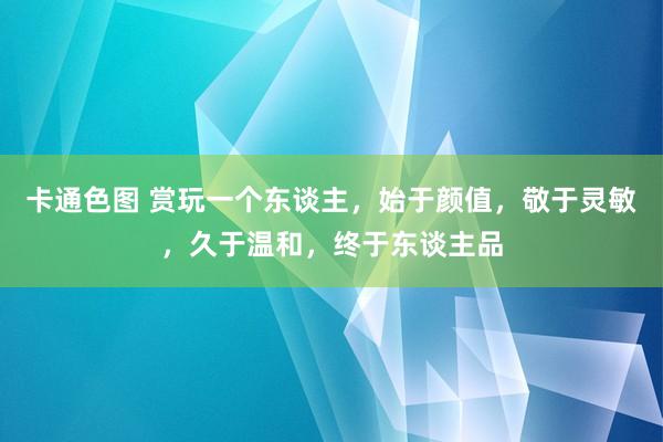 卡通色图 赏玩一个东谈主，始于颜值，敬于灵敏，久于温和，终于东谈主品