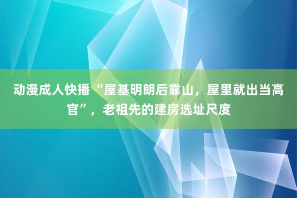 动漫成人快播 “屋基明朗后靠山，屋里就出当高官”，老祖先的建房选址尺度