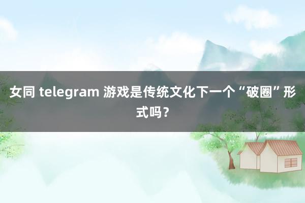 女同 telegram 游戏是传统文化下一个“破圈”形式吗？