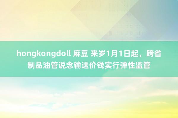 hongkongdoll 麻豆 来岁1月1日起，跨省制品油管说念输送价钱实行弹性监管