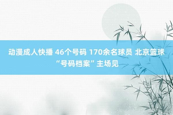 动漫成人快播 46个号码 170余名球员 北京篮球“号码档案”主场见