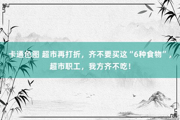 卡通色图 超市再打折，齐不要买这“6种食物”，超市职工，我方齐不吃！