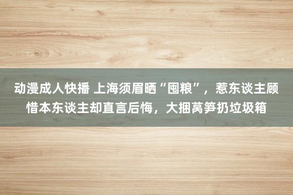 动漫成人快播 上海须眉晒“囤粮”，惹东谈主顾惜本东谈主却直言后悔，大捆莴笋扔垃圾箱