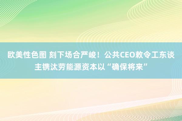 欧美性色图 刻下场合严峻！公共CEO敕令工东谈主镌汰劳能源资本以“确保将来”