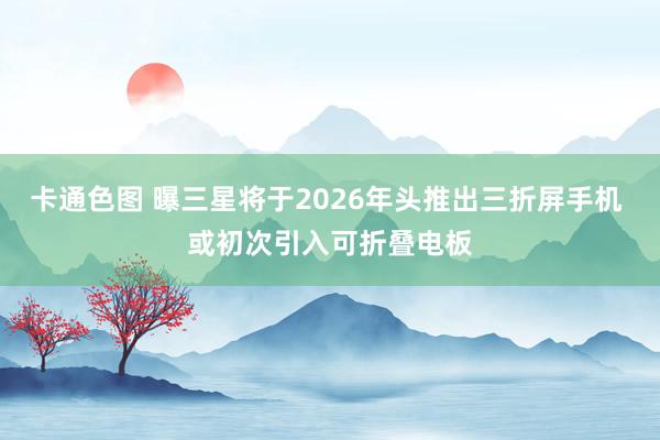 卡通色图 曝三星将于2026年头推出三折屏手机 或初次引入可折叠电板