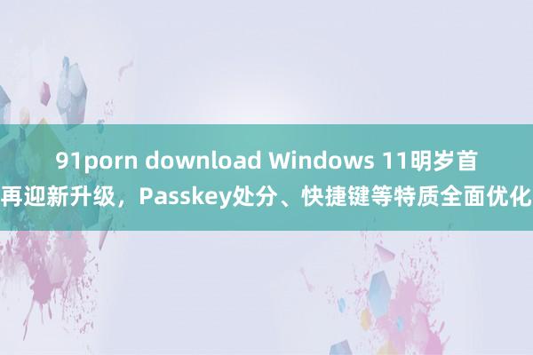 91porn download Windows 11明岁首再迎新升级，Passkey处分、快捷键等特质全面优化