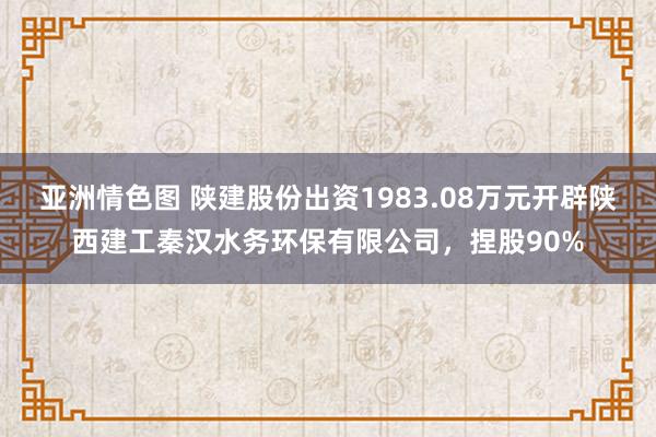 亚洲情色图 陕建股份出资1983.08万元开辟陕西建工秦汉水务环保有限公司，捏股90%