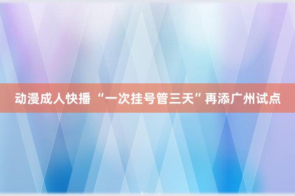 动漫成人快播 “一次挂号管三天”再添广州试点