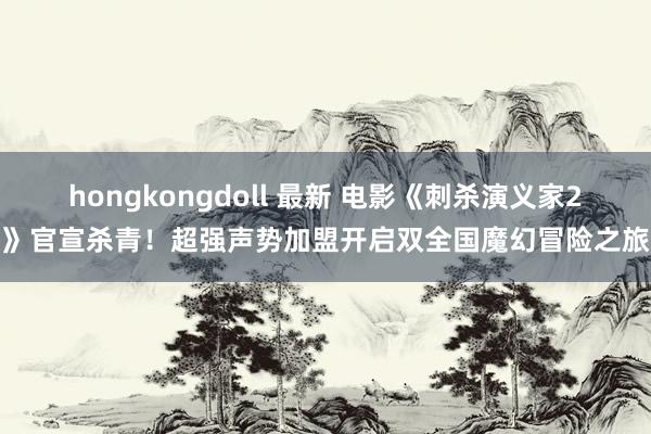 hongkongdoll 最新 电影《刺杀演义家2》官宣杀青！超强声势加盟开启双全国魔幻冒险之旅