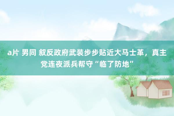 a片 男同 叙反政府武装步步贴近大马士革，真主党连夜派兵帮守“临了防地”