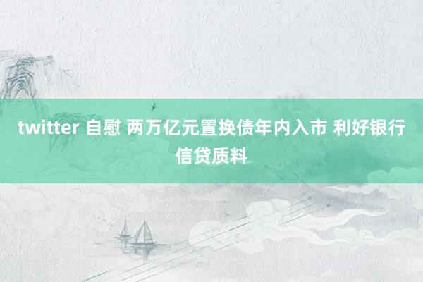 twitter 自慰 两万亿元置换债年内入市 利好银行信贷质料