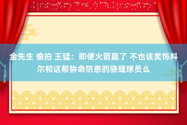 金先生 偷拍 王猛：即便火箭赢了 不也该奖饰科尔和这帮拚命防患的骁雄球员么