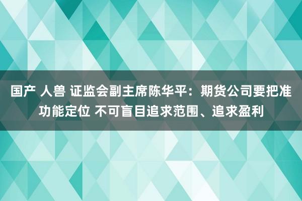 国产 人兽 证监会副主席陈华平：期货公司要把准功能定位 不可盲目追求范围、追求盈利