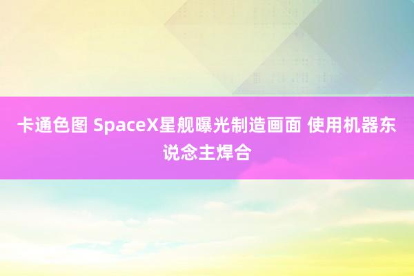 卡通色图 SpaceX星舰曝光制造画面 使用机器东说念主焊合