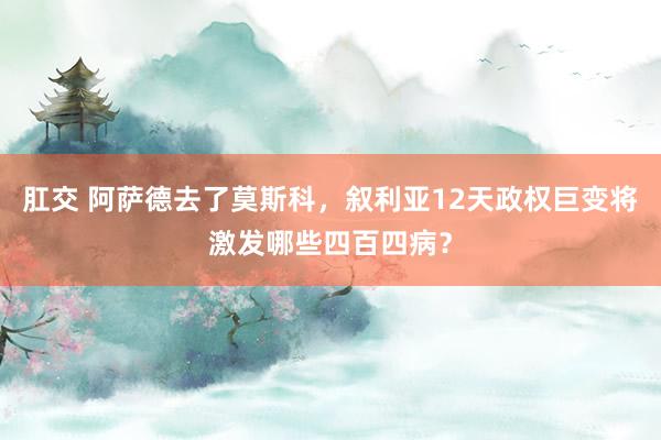 肛交 阿萨德去了莫斯科，叙利亚12天政权巨变将激发哪些四百四病？