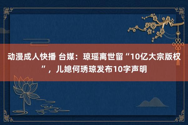 动漫成人快播 台媒：琼瑶离世留“10亿大宗版权”，儿媳何琇琼发布10字声明