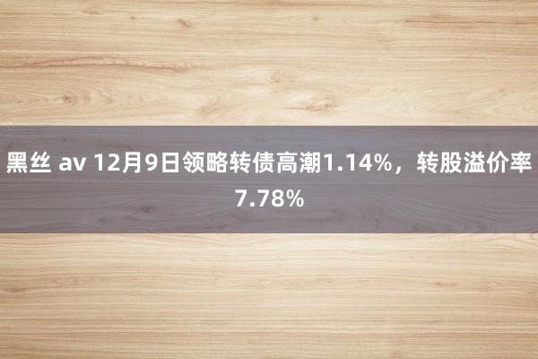 黑丝 av 12月9日领略转债高潮1.14%，转股溢价率7.78%