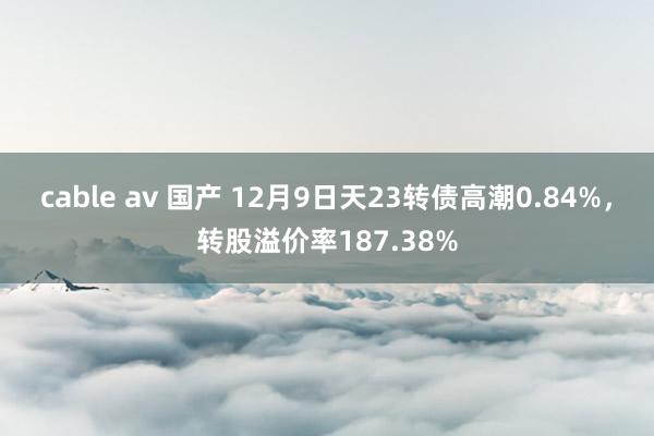 cable av 国产 12月9日天23转债高潮0.84%，转股溢价率187.38%