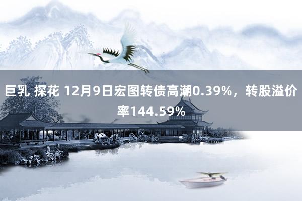 巨乳 探花 12月9日宏图转债高潮0.39%，转股溢价率144.59%