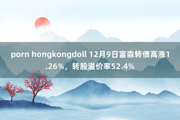 porn hongkongdoll 12月9日富淼转债高涨1.26%，转股溢价率52.4%