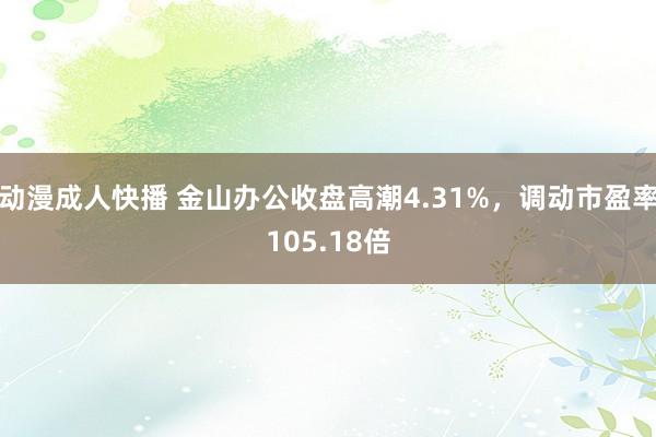 动漫成人快播 金山办公收盘高潮4.31%，调动市盈率105.18倍