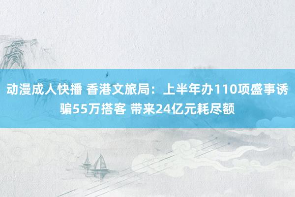 动漫成人快播 香港文旅局：上半年办110项盛事诱骗55万搭客 带来24亿元耗尽额