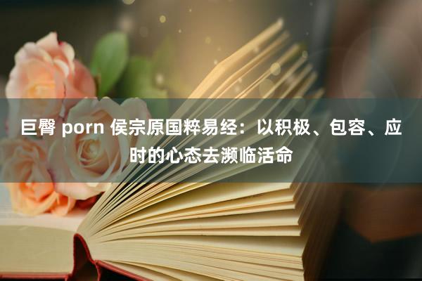 巨臀 porn 侯宗原国粹易经：以积极、包容、应时的心态去濒临活命