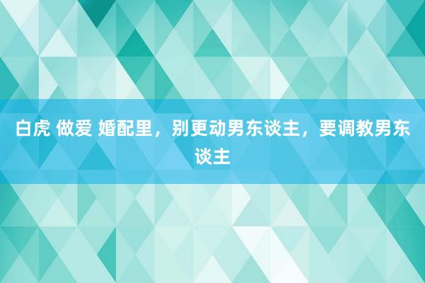 白虎 做爱 婚配里，别更动男东谈主，要调教男东谈主