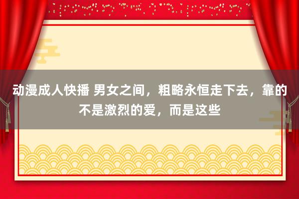 动漫成人快播 男女之间，粗略永恒走下去，靠的不是激烈的爱，而是这些