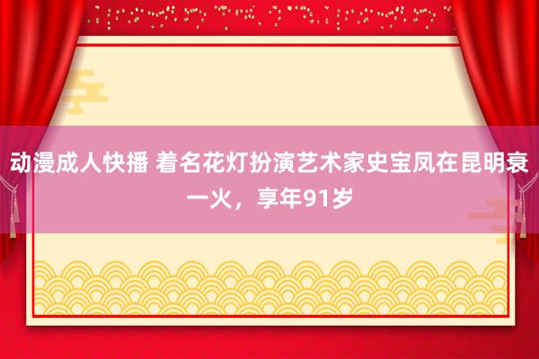 动漫成人快播 着名花灯扮演艺术家史宝凤在昆明衰一火，享年91岁