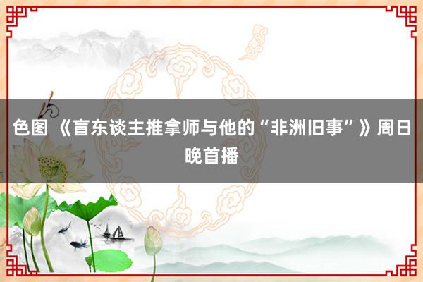 色图 《盲东谈主推拿师与他的“非洲旧事”》周日晚首播