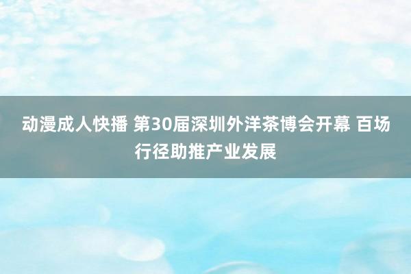 动漫成人快播 第30届深圳外洋茶博会开幕 百场行径助推产业发展