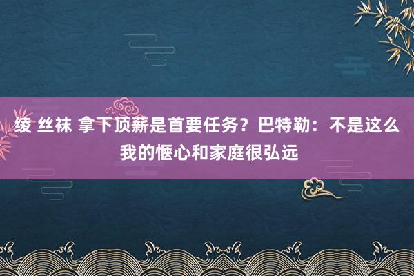 绫 丝袜 拿下顶薪是首要任务？巴特勒：不是这么 我的惬心和家庭很弘远