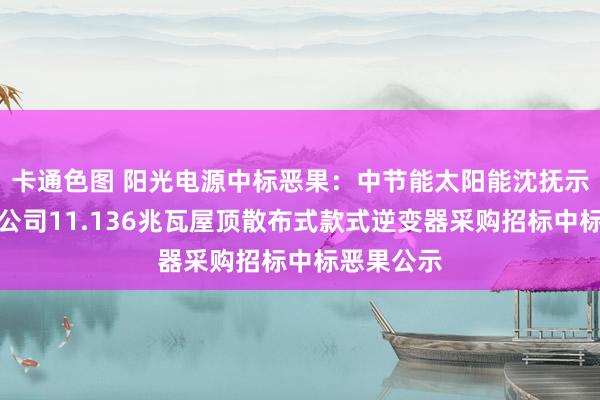 卡通色图 阳光电源中标恶果：中节能太阳能沈抚示范区抚挖公司11.136兆瓦屋顶散布式款式逆变器采购招标中标恶果公示